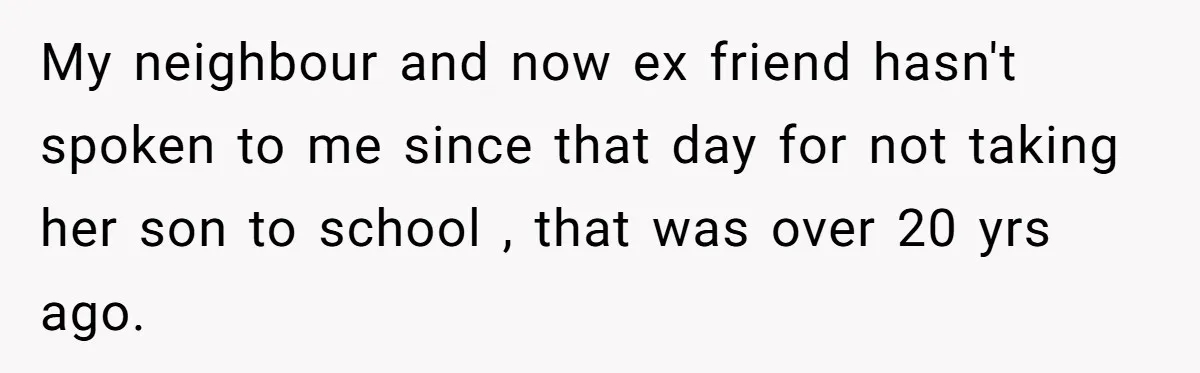 My neighbour and now ex friend hasn't spoken to me since that day for not taking her son to school , that was over 20 yrs ago.