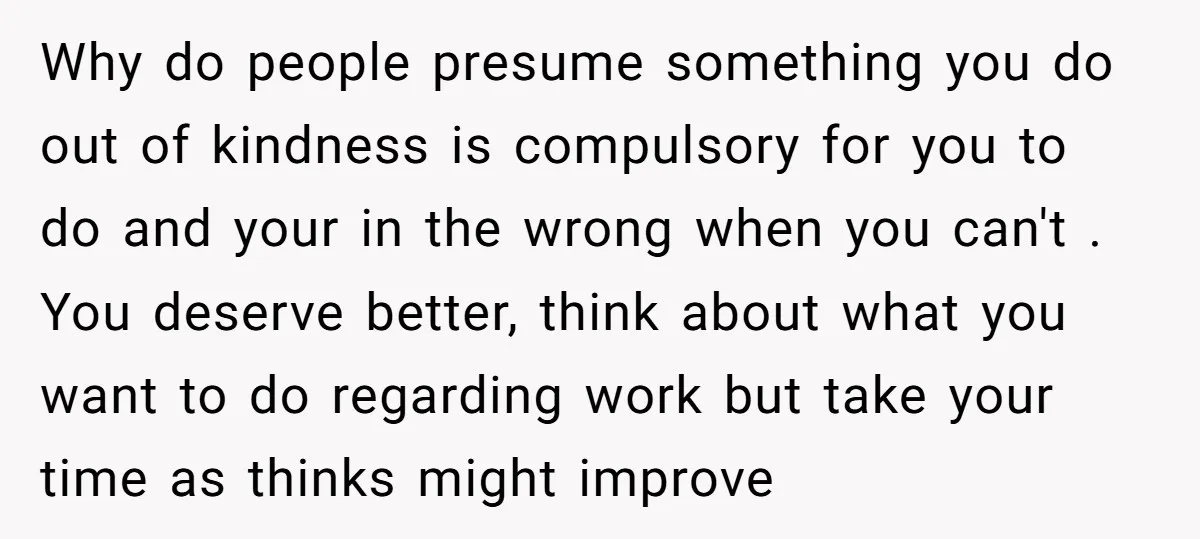 Why do people presume something you do out of kindness is compulsory for you to do and your in the wrong when you can't . You deserve better, think about...
