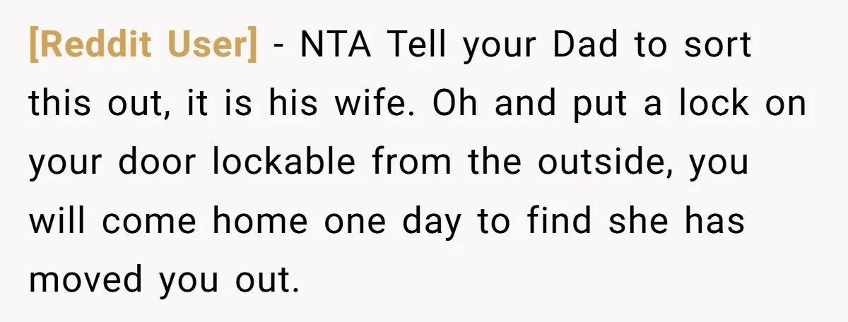[Reddit User] − NTA Tell your Dad to sort this out, it is his wife. Oh and put a lock on your door lockable from the outside, you will come...