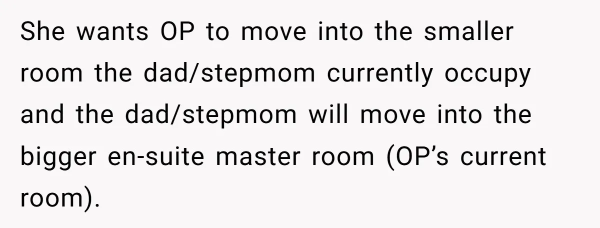 She wants OP to move into the smaller room the dad/stepmom currently occupy and the dad/stepmom will move into the bigger en-suite master room (OP’s current room).