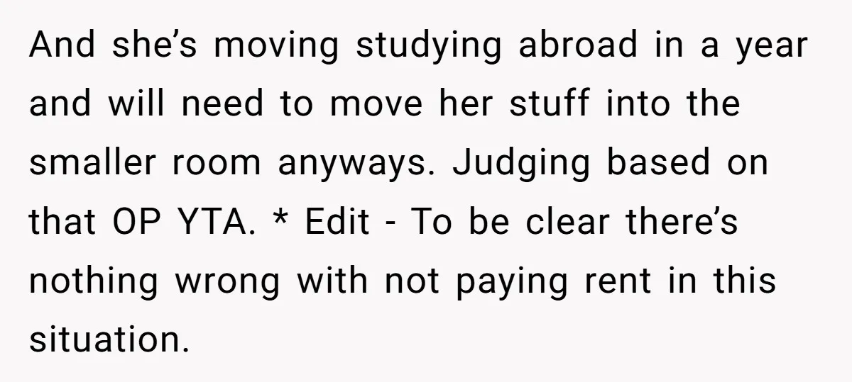 And she’s moving studying abroad in a year and will need to move her stuff into the smaller room anyways. Judging based on that OP YTA. * Edit - To...
