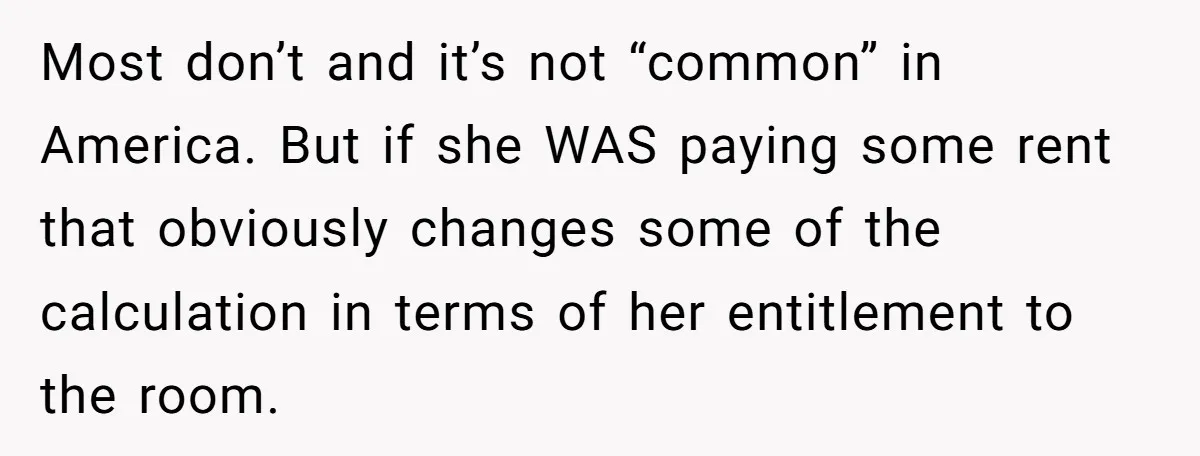 Most don’t and it’s not “common” in America. But if she WAS paying some rent that obviously changes some of the calculation in terms of her entitlement to the room.