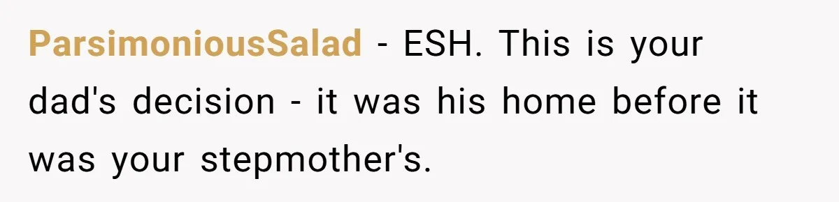 ParsimoniousSalad − ESH. This is your dad's decision - it was his home before it was your stepmother's.
