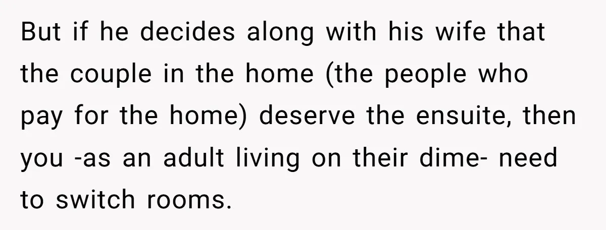 But if he decides along with his wife that the couple in the home (the people who pay for the home) deserve the ensuite, then you -as an adult living...