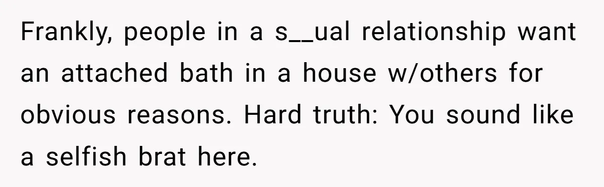 Frankly, people in a s__ual relationship want an attached bath in a house w/others for obvious reasons. Hard truth: You sound like a selfish brat here.