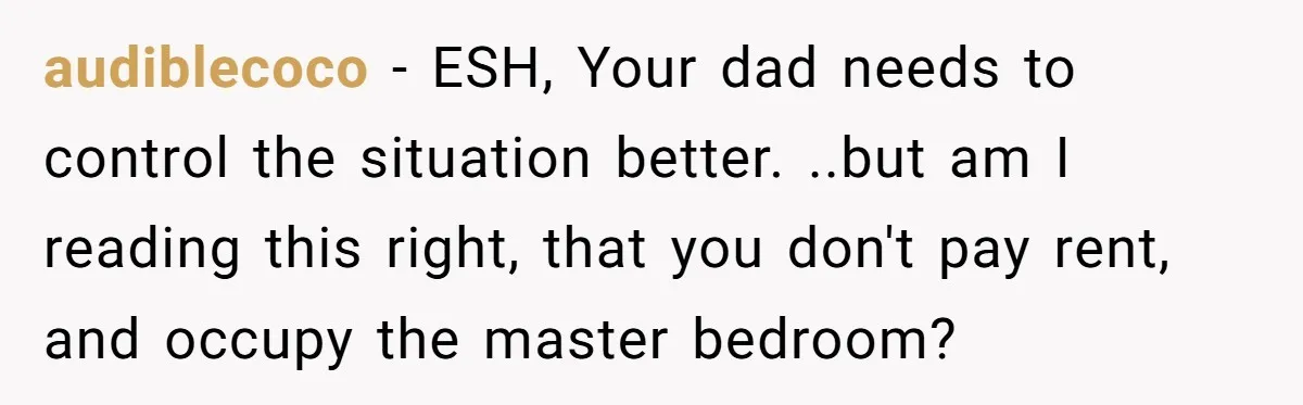 audiblecoco − ESH, Your dad needs to control the situation better. ..but am I reading this right, that you don't pay rent, and occupy the master bedroom?