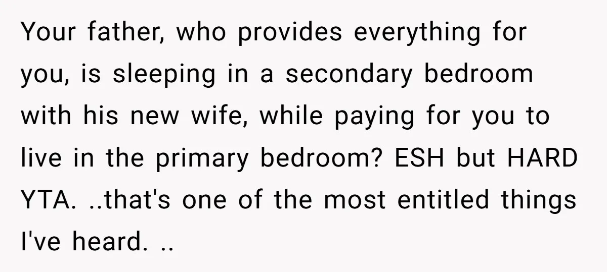 Your father, who provides everything for you, is sleeping in a secondary bedroom with his new wife, while paying for you to live in the primary bedroom? ESH but HARD...