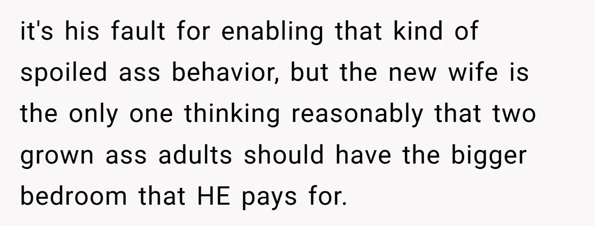 it's his fault for enabling that kind of spoiled ass behavior, but the new wife is the only one thinking reasonably that two grown ass adults should have the bigger...