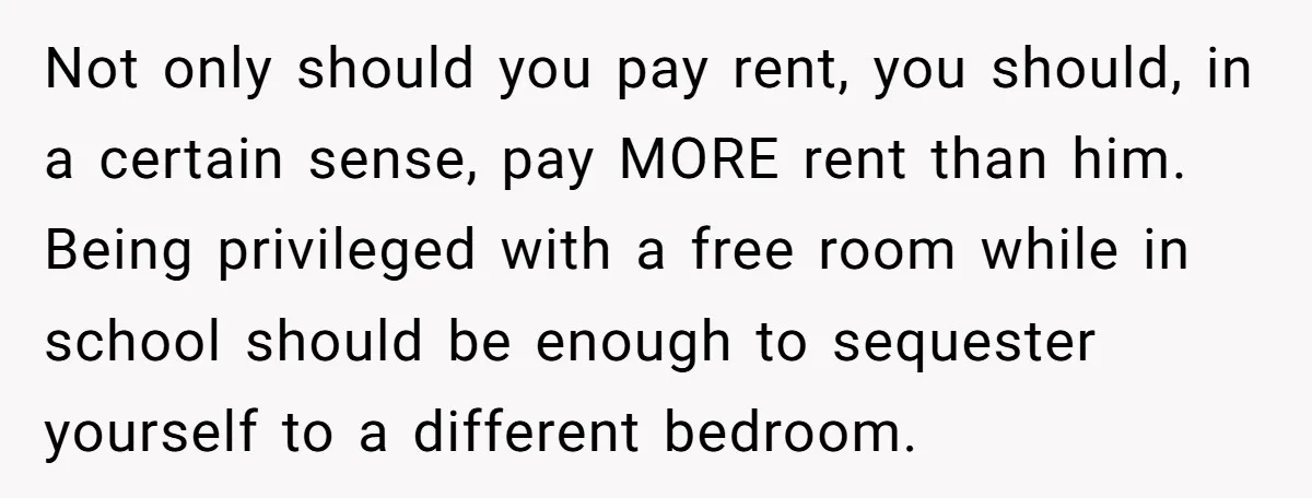 Not only should you pay rent, you should, in a certain sense, pay MORE rent than him. Being privileged with a free room while in school should be enough to...