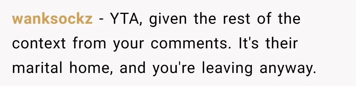 wanksockz − YTA, given the rest of the context from your comments. It's their marital home, and you're leaving anyway.