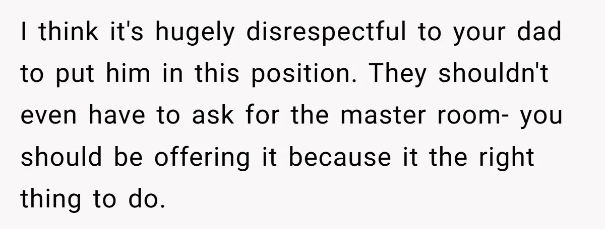 I think it's hugely disrespectful to your dad to put him in this position. They shouldn't even have to ask for the master room- you should be offering it because...