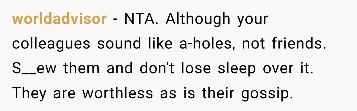 worldadvisor − NTA. Although your colleagues sound like a-holes, not friends. S__ew them and don't lose sleep over it. They are worthless as is their gossip.