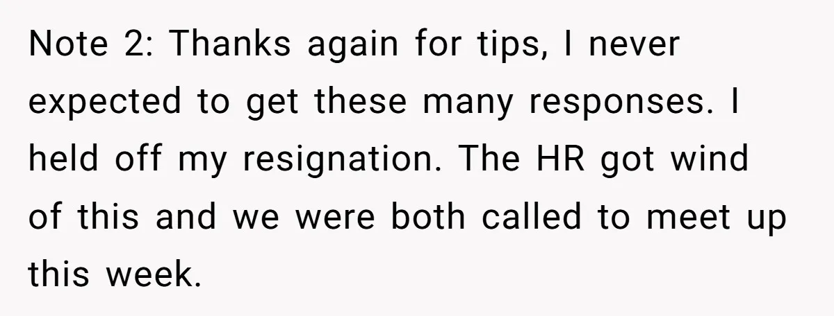 Note 2: Thanks again for tips, I never expected to get these many responses. I held off my resignation. The HR got wind of this and we were both called...