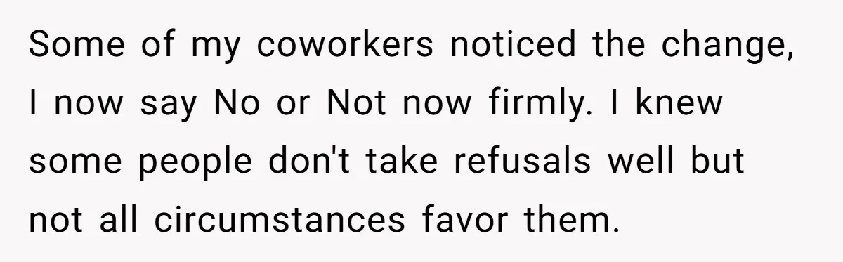 Some of my coworkers noticed the change, I now say No or Not now firmly. I knew some people don't take refusals well but not all circumstances favor them.