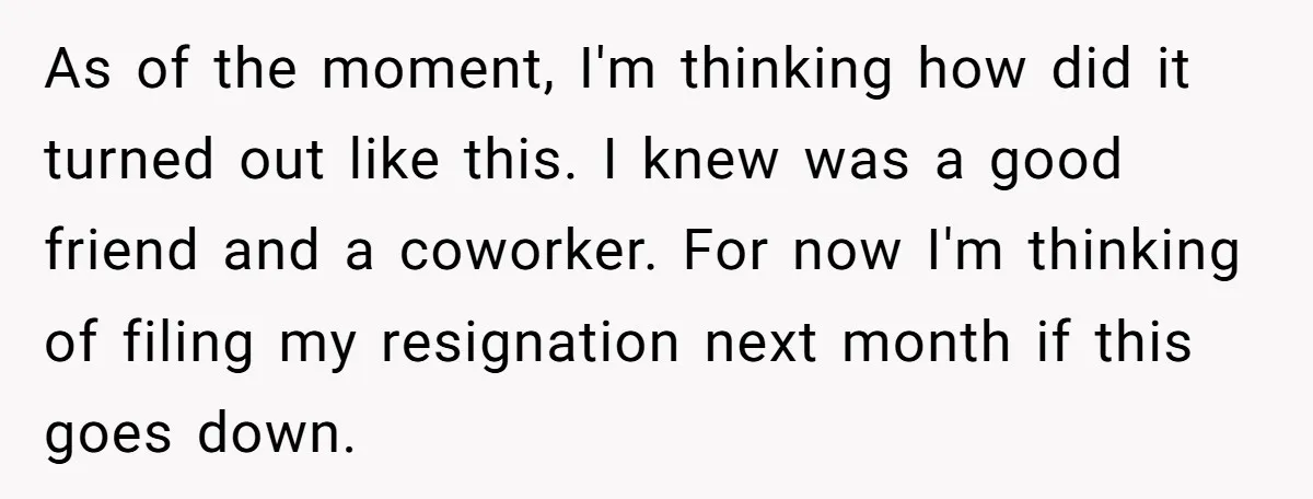 As of the moment, I'm thinking how did it turned out like this. I knew was a good friend and a coworker. For now I'm thinking of filing my resignation...