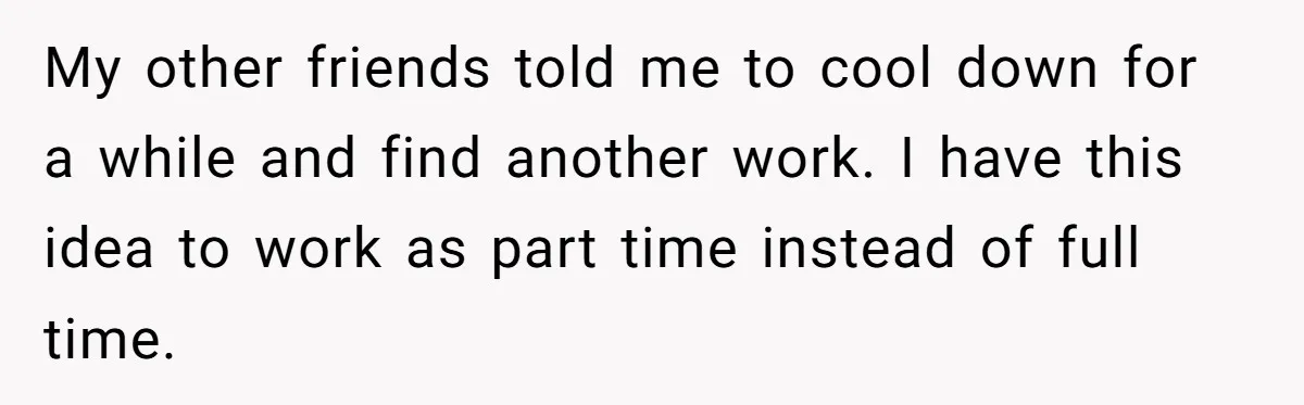My other friends told me to cool down for a while and find another work. I have this idea to work as part time instead of full time.