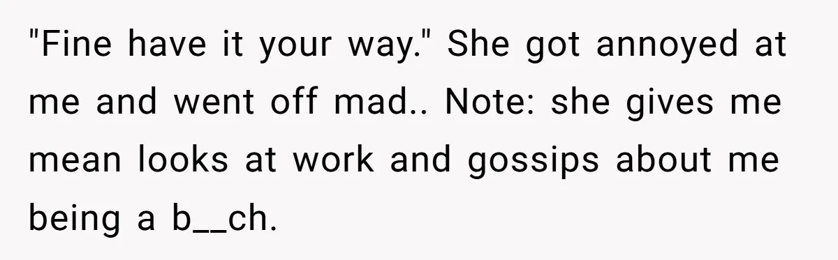 "Fine have it your way." She got annoyed at me and went off mad.. Note: she gives me mean looks at work and gossips about me being a b__ch.