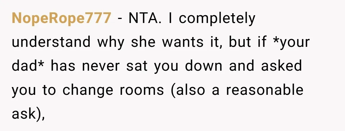 NopeRope777 − NTA. I completely understand why she wants it, but if *your dad* has never sat you down and asked you to change rooms (also a reasonable ask),