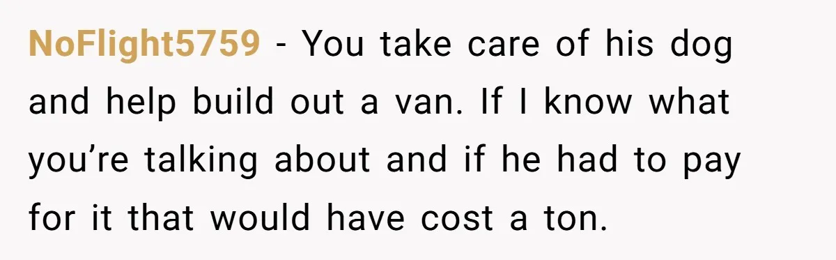NoFlight5759 − You take care of his dog and help build out a van. If I know what you’re talking about and if he had to pay for it that...