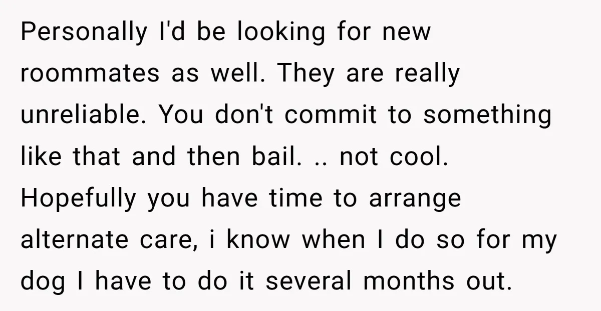 Personally I'd be looking for new roommates as well. They are really unreliable. You don't commit to something like that and then bail. .. not cool. Hopefully you have time...