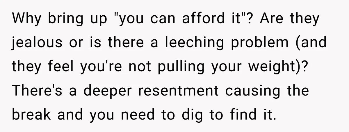Why bring up "you can afford it"? Are they jealous or is there a leeching problem (and they feel you're not pulling your weight)? There's a deeper resentment causing the...