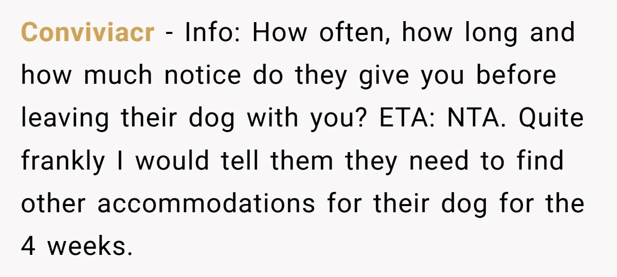 Conviviacr − Info: How often, how long and how much notice do they give you before leaving their dog with you? ETA: NTA. Quite frankly I would tell them they...