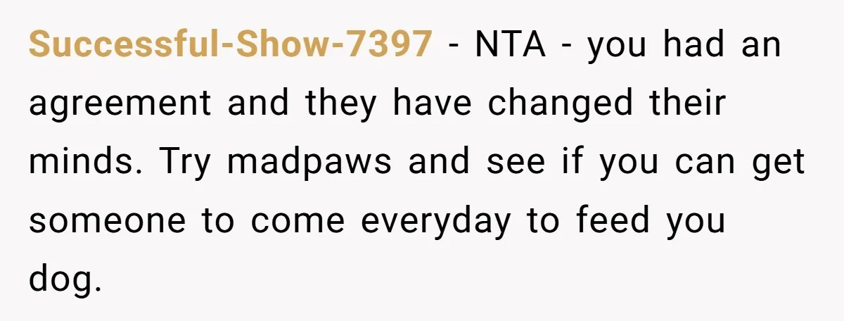 Successful-Show-7397 − NTA - you had an agreement and they have changed their minds. Try madpaws and see if you can get someone to come everyday to feed you dog.