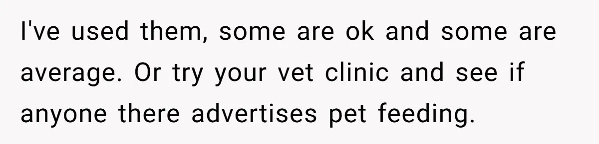 I've used them, some are ok and some are average. Or try your vet clinic and see if anyone there advertises pet feeding.