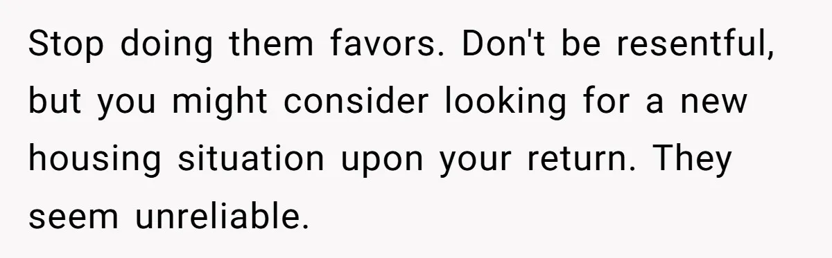 Stop doing them favors. Don't be resentful, but you might consider looking for a new housing situation upon your return. They seem unreliable.