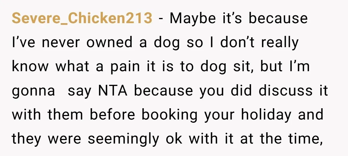 Severe_Chicken213 − Maybe it’s because I’ve never owned a dog so I don’t really know what a pain it is to dog sit, but I’m gonna say NTA because you...