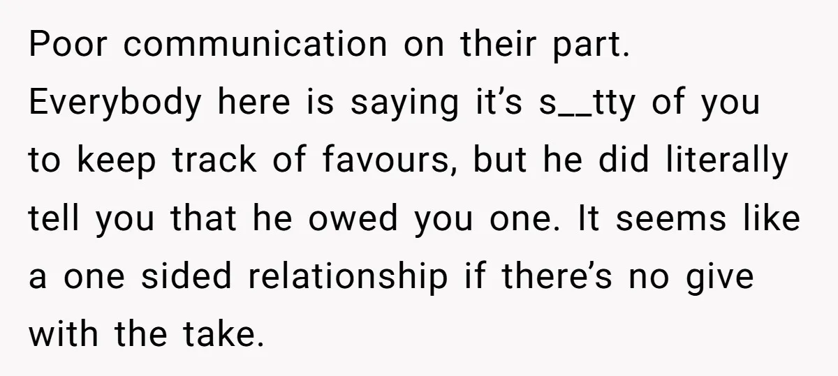 Poor communication on their part. Everybody here is saying it’s s__tty of you to keep track of favours, but he did literally tell you that he owed you one. It...
