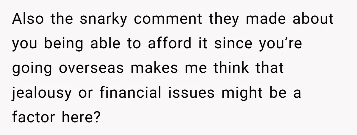 Also the snarky comment they made about you being able to afford it since you’re going overseas makes me think that jealousy or financial issues might be a factor here?
