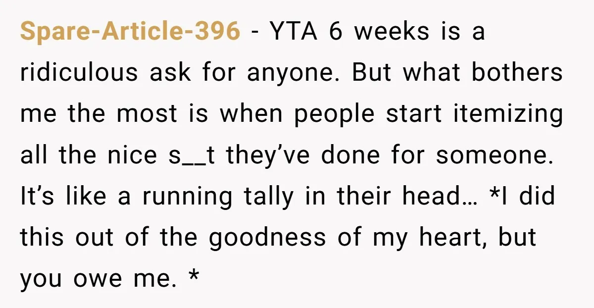 Spare-Article-396 − YTA 6 weeks is a ridiculous ask for anyone. But what bothers me the most is when people start itemizing all the nice s__t they’ve done for someone....
