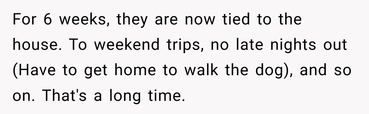 For 6 weeks, they are now tied to the house. To weekend trips, no late nights out (Have to get home to walk the dog), and so on. That's a...