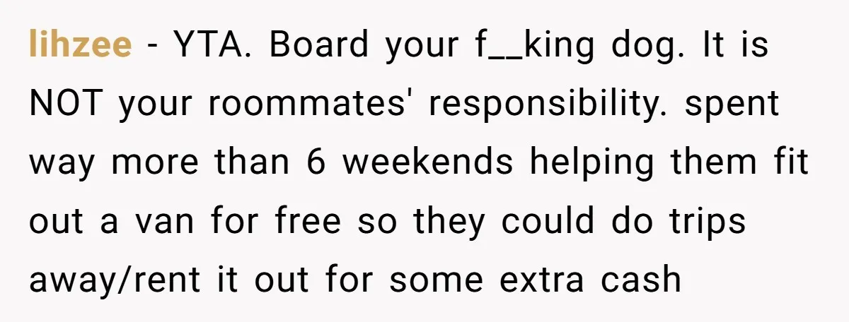 lihzee − YTA. Board your f__king dog. It is NOT your roommates' responsibility. spent way more than 6 weekends helping them fit out a van for free so they could...