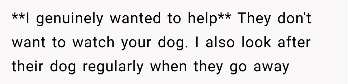 **I genuinely wanted to help** They don't want to watch your dog. I also look after their dog regularly when they go away