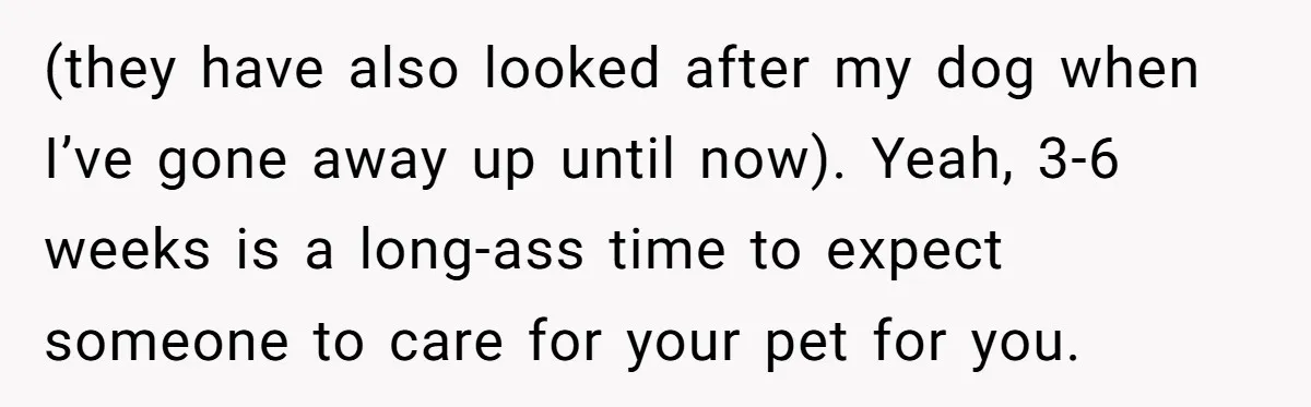 (they have also looked after my dog when I’ve gone away up until now). Yeah, 3-6 weeks is a long-ass time to expect someone to care for your pet for...