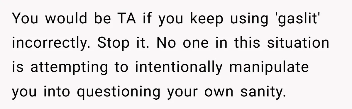 You would be TA if you keep using 'gaslit' incorrectly. Stop it. No one in this situation is attempting to intentionally manipulate you into questioning your own sanity.
