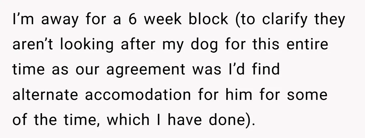 I’m away for a 6 week block (to clarify they aren’t looking after my dog for this entire time as our agreement was I’d find alternate accomodation for him for...