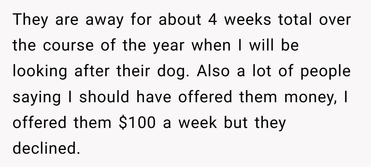 They are away for about 4 weeks total over the course of the year when I will be looking after their dog. Also a lot of people saying I should...