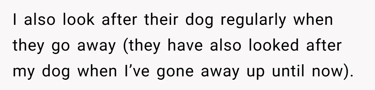 I also look after their dog regularly when they go away (they have also looked after my dog when I’ve gone away up until now).