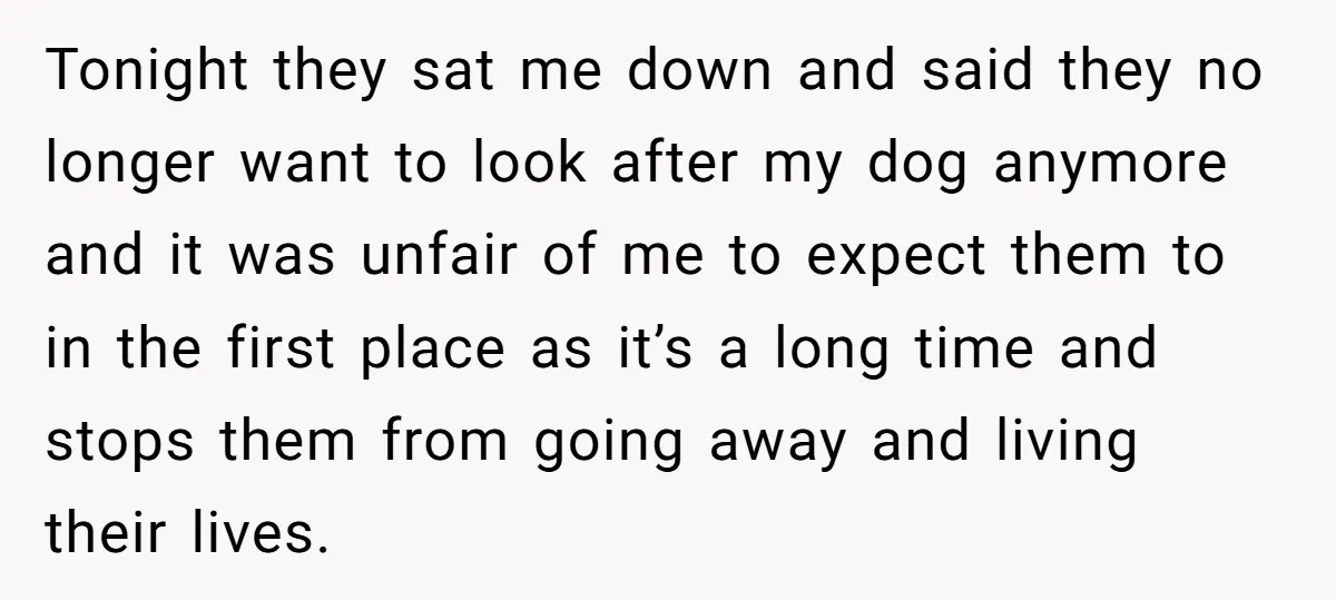 Tonight they sat me down and said they no longer want to look after my dog anymore and it was unfair of me to expect them to in the first...