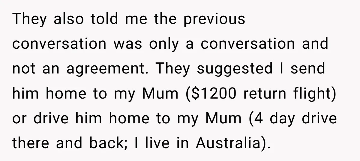 They also told me the previous conversation was only a conversation and not an agreement. They suggested I send him home to my Mum ($1200 return flight) or drive him...