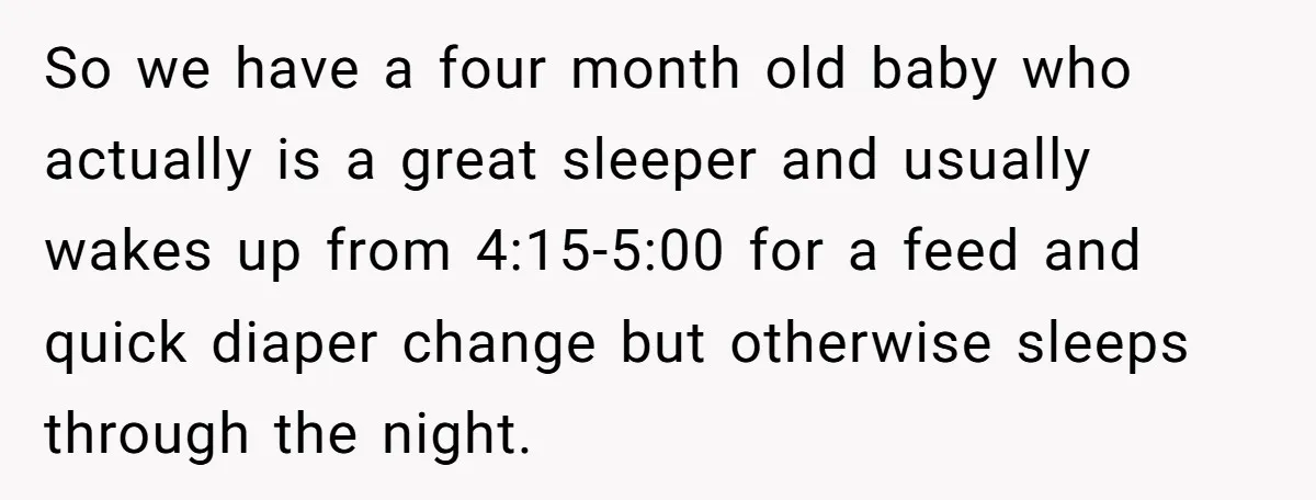 So we have a four month old baby who actually is a great sleeper and usually wakes up from 4:15-5:00 for a feed and quick diaper change but otherwise sleeps...
