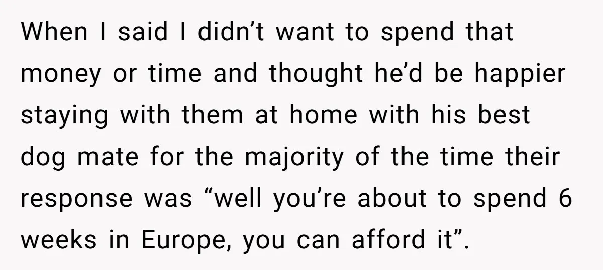 When I said I didn’t want to spend that money or time and thought he’d be happier staying with them at home with his best dog mate for the majority...