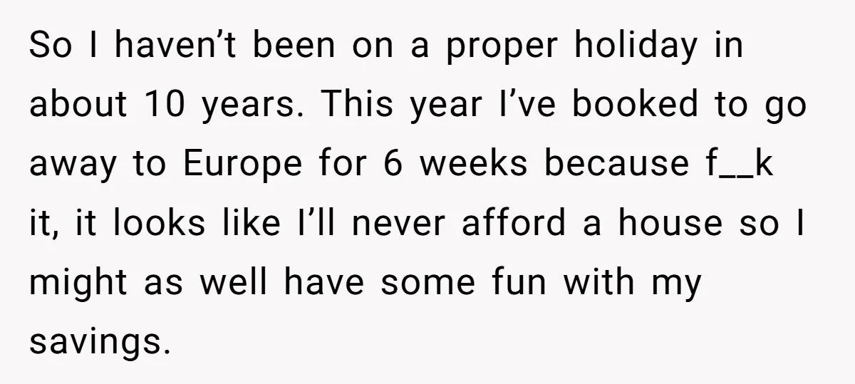 So I haven’t been on a proper holiday in about 10 years. This year I’ve booked to go away to Europe for 6 weeks because f__k it, it looks like...