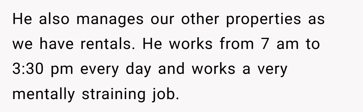 He also manages our other properties as we have rentals. He works from 7 am to 3:30 pm every day and works a very mentally straining job.