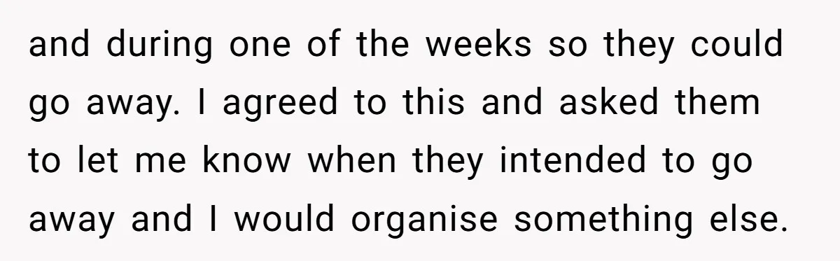 and during one of the weeks so they could go away. I agreed to this and asked them to let me know when they intended to go away and I...
