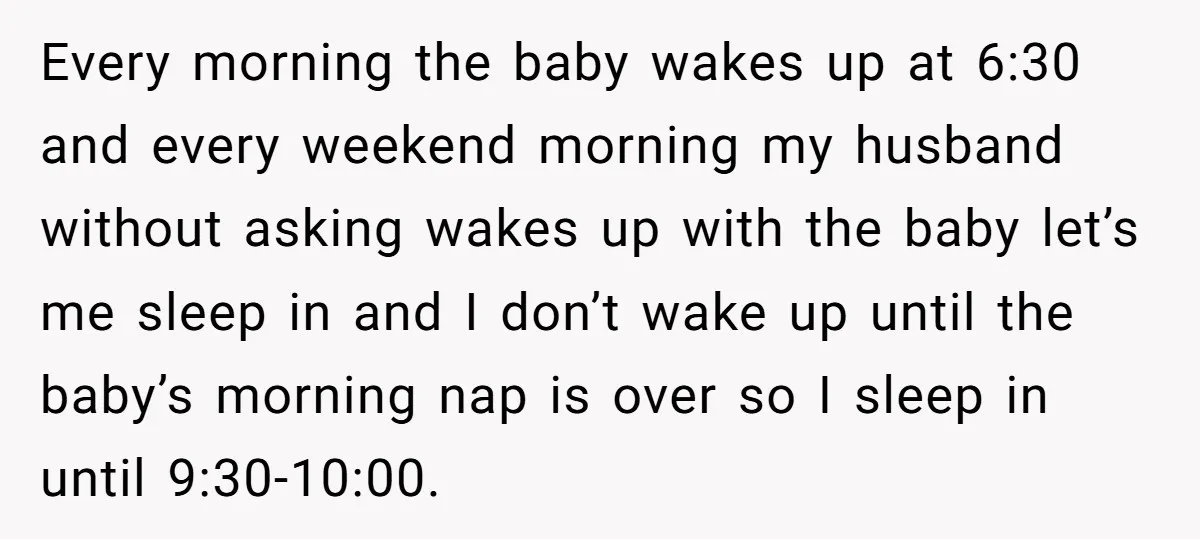 Every morning the baby wakes up at 6:30 and every weekend morning my husband without asking wakes up with the baby let’s me sleep in and I don’t wake up...