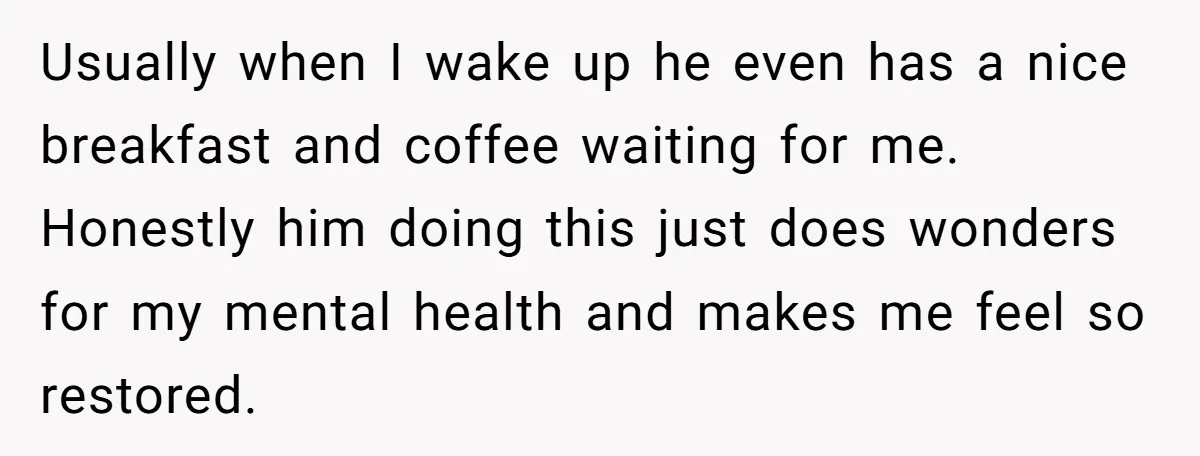Usually when I wake up he even has a nice breakfast and coffee waiting for me. Honestly him doing this just does wonders for my mental health and makes me...